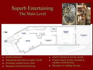 Superb Entertaining
            The Main Level




Grand entrance                       Chef’s kitchen & family center
Sweeping staircase to upper levels   French doors to the veranda &
Embassy-scaled living room           outdoor entertaining
Banquet-sized formal dining          Elevator to rooftop terrace
 