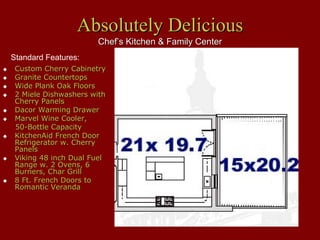 Absolutely Delicious
                      Chef’s Kitchen & Family Center
Standard Features:
 Custom Cherry Cabinetry
 Granite Countertops
 Wide Plank Oak Floors
 2 Miele Dishwashers with
 Cherry Panels
 Dacor Warming Drawer
 Marvel Wine Cooler,
 50-Bottle Capacity
 KitchenAid French Door
 Refrigerator w. Cherry
 Panels
 Viking 48 inch Dual Fuel
 Range w. 2 Ovens, 6
 Burners, Char Grill
 8 Ft. French Doors to
 Romantic Veranda
 