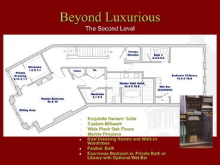 Beyond Luxurious
    The Second Level




    Exquisite Owners’ Suite
    Custom Millwork
    Wide Plank Oak Floors
    Marble Fireplace
    Dual Dressing Rooms and Walk-in
    Wardrobes
    Palatial Bath
    Enormous Bedroom w. Private Bath or
    Library with Optional Wet Bar
 