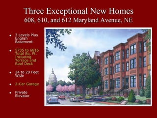 Three Exceptional New Homes
     608, 610, and 612 Maryland Avenue, NE

3 Levels Plus
English
Basement

5735 to 6816
Total Sq. Ft.
Including
Terrace and
Roof Deck

24 to 29 Feet
Wide

2-Car Garage

Private
Elevator
 