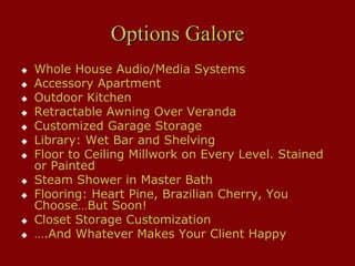 Options Galore
Whole House Audio/Media Systems
Accessory Apartment
Outdoor Kitchen
Retractable Awning Over Veranda
Customized Garage Storage
Library: Wet Bar and Shelving
Floor to Ceiling Millwork on Every Level. Stained
or Painted
Steam Shower in Master Bath
Flooring: Heart Pine, Brazilian Cherry, You
Choose…But Soon!
Closet Storage Customization
….And Whatever Makes Your Client Happy
 