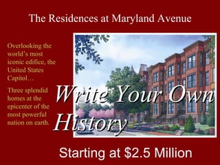 The Residences at Maryland Avenue

Overlooking the
world’s most
iconic edifice, the
United States
Capitol…
Three splendid
homes at the
epicenter of the
                   Write Your Own
most powerful
nation on earth.
                   History
                      Starting at $2.5 Million
 