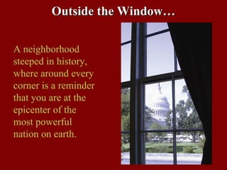 Outside the Window…

A neighborhood
steeped in history,
where around every
corner is a reminder
that you are at the
epicenter of the
most powerful
nation on earth.
 