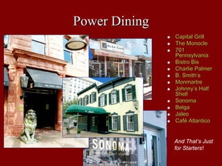Power Dining
               Capital Grill
               The Monocle
               701
               Pennsylvania
               Bistro Bis
               Charlie Palmer
               B. Smith’s
               Monmartre
               Johnny’s Half
               Shell
               Sonoma
               Belga
               Jaleo
               Café Atlantico


               And That’s Just
               for Starters!
 
