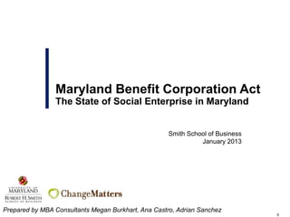 Maryland Benefit Corporation Act
                The State of Social Enterprise in Maryland


                                                                  Smith School of Business
                                                                            January 2013




                           Booz Allen Hamilton Business Confidential and
                                   Proprietary – Internal Use Only
Prepared by MBA Consultants Megan Burkhart, Ana Castro, Adrian Sanchez
                                                                                             0
 