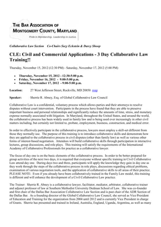 Collaborative Law Section Co-Chairs Suzy Eckstein & Darcy Shoop

CLE: Civil and Commercial Applications - 3 Day Collaborative Law
Training!!
                                   Thursday, May 9, 2013, 12:30-5:00 p.m.
                                     Friday, May 10, 2013, 9:00-5:00 p.m.
                                    Saturday, May 11, 2013, 9:00-5:00 p.m.

Location:        27 West Jefferson Street, Rockville, MD 20850 map

Speaker:         Sherrie R. Abney, Esq. of Global Collaborative Law Council

Collaborative Law is a confidential, voluntary process which allows parties and their attorneys to resolve
disputes without court intervention. Participants in the process have found that they are able to preserve
important business and personal relationships and significantly reduce the amounts of time, stress, and monetary
expense normally associated with litigation. In Maryland, throughout the United States, and around the world,
the collaborative process has been widely used in family law and is being used ever increasingly in other civil
matters including, but certainly not limited to, probate, employment, business, construction, and medical error.

In order to effectively participate in the collaborative process, lawyers must employ a skill-set different from
those they normally use. The purpose of this training is to introduce collaborative skills and demonstrate how
they are applied to the collaborative process in civil disputes (other than family law) as well as various other
forms of interest-based negotiation. Attendees will build collaborative skills through participation in interactive
lectures, group discussions, and role plays. This training will satisfy the requirements of the International
Academy of Collaborative Professionals for practice as a collaborative lawyer.

The focus of day one is on the basic elements of the collaborative process. In order to be better prepared for
group activities of the next two days, it is required that everyone without specific training in Civil Collaborative
Law attend day one. During days two and three, participants will apply the knowledge they gain in day one as
they work through the steps of the collaborative process in role plays, discussions regarding ethical problems,
examination of various negotiation tools, and the application of collaborative skills to all areas of their practice.
PLEASE NOTE: Even if you already have been collaboratively trained in the Family Law model, this training
is different and will enhance the development of a Civil Collaborative Law practice.

The Trainer: Sherrie R. Abney is a collaborative lawyer, facilitator, mediator, arbitrator, collaborative trainer
and adjunct professor of law at Southern Methodist University Dedman School of Law. She was co-founder
and first chair of the Dallas Bar Association Collaborative Law Section and is past chair of the ADR Section of
the Dallas Bar. As a founding director of the Global Collaborative Law Council, she served as Vice President
of Education and Training for the organization from 2004 until 2012 and is currently Vice President in charge
of Grants. Sherrie has presented and trained in Ireland, Australia, England, Uganda, Argentina, as well as many
conferences in the U.S. and Canada. She serves on the Collaborative Law Advisory Council for the State Bar of
Texas, and the Collaborative Law Committee of the DR Section of the American Bar Association. She is the
 
