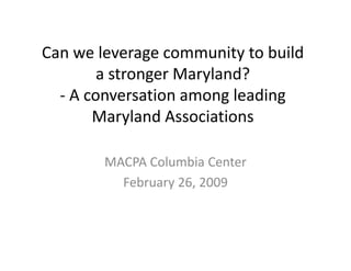 Can we leverage community to build 
Can we leverage community to build
        a stronger Maryland?
  ‐ A conversation among leading 
       Maryland Associations
       Maryland Associations

        MACPA Columbia Center
          February 26, 2009
          February 26, 2009
 