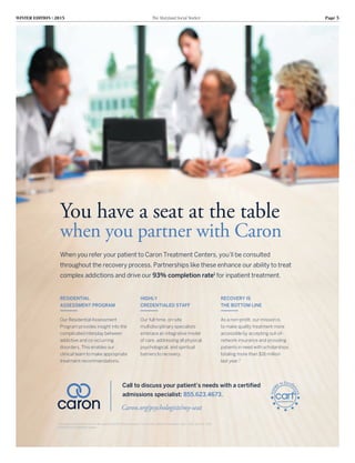 WINTER EDITION | 2015	 The Maryland Social Worker	 Page 5
RESIDENTIAL
ASSESSMENT PROGRAM
Our Residential Assessment
Program provides insight into the
complicated interplay between
addictive and co-occurring
disorders. This enables our
clinical team to make appropriate
treatment recommendations.
HIGHLY
CREDENTIALED STAFF
Our full-time, on-site
multidisciplinary specialists
embrace an integrative model
of care, addressing all physical,
psychological, and spiritual
barriers to recovery.
RECOVERY IS
THE BOTTOM LINE
As a non-profit, our mission is
to make quality treatment more
accessible by accepting out-of-
network insurance and providing
patients in need with scholarships
totaling more than $16 million
last year.2
You have a seat at the table
when you partner with Caron
Caron.org/psychologists/my-seat
Call to discuss your patient’s needs with a certified
admissions specialist: 855.623.4673.
When you refer your patient to Caron Treatment Centers, you’ll be consulted
throughout the recovery process. Partnerships like these enhance our ability to treat
complex addictions and drive our 93% completion rate1
for inpatient treatment.
1
Caron electronic patient record, 4th quarter of 2013-2014 fiscal year.2
Caron 2012-2013 Annual Report: July 1, 2012-June 30, 2013
©2014 Caron Treatment Centers
 
