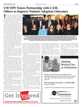 WINTER EDITION | 2015	 The Maryland Social Worker	 Page 7
Introducing
Memory Care
at Charlestown
10312409
New Memory Care will open soon at Charlestown. Our
experienced team focuses on more than your client’s medical
needs. We care for their emotional, mental, and spiritual
needs too.
Now accepting reservations. Call 410-737-8922
for more information.
You don’t have to be a Charlestown resident to come here for care.
709 Maiden Choice Lane, Catonsville, MD 21228
EricksonLiving.com
UM SSW Enters Partnership with CASE,
Others to Improve Nation’s Adoption Outcomes
T
he University of Maryland School
of Social Work (SSW) has entered
a partnership with the Center for
Adoption Support and Education (CASE)
to better prepare the nation’s child welfare
and mental health services workforce to
help adoptive parents and children.
The U.S. Department of Health and
Human Services’ Children’s Bureau, an of-
fice of the Administration for Children and
Families, has awarded a $9 million grant
to CASE for the National Adoption Com-
petency Mental Health Training Initiative
(NTI). As a partner on the five-year proj-
ect, the SSW has a subcontract worth more
than $2.5 million for the period.
The intent is to find additional ways to
train child welfare staff, supervisors, and
community-based practitioners endeavor-
ing to help families with adopted children.
Research has shown a higher likelihood
that an adopted child will need exceptional
assistance to meet typical standards of suc-
cess. “Many will struggle with behavior-
al health and educational problems,” said
SSW Dean Richard P. Barth, PhD, MSW,
who has studied adoption outcomes for
more than three decades.
“Developmental science is clear; there is
a greater variability for outcomes among
adopted children than among non-adop-
tees,” he said. “In time, a better trained
mental health services workforce will ease
the path for adoptive parents and children
and ensure that more adoptions meet ex-
pectations.”
Among the SSW faculty and staff mem-
bers, in addition to Barth, who will con-
tribute to the NTI are the SSW’s princi-
pal investigator Marlene Matarese, PhD,
MSW; Meredith Waudby, MSW, project
director; and Bethany Lee, PhD, MSW,
the SSW associate dean for research who
is the initiative’s research director. Also
participating is Michelle Zabel, MSW, di-
rector of The Institute for Innovation and
Implementation, which was instrumental
in securing the NTI opportunity for the
School.
Barth stated: “My colleagues and I at the
University Of Maryland School Of Social
Work are delighted that the Children’s Bu-
reau has recognized the need for a more
competent mental health workforce to as-
sist adoptive families.
“We are thrilled to have the opportuni-
ty to work with Debbie Riley and CASE,
the nation’s leader in the development and
delivery of competency-based adoption
training,” he said.
As chief executive officer of CASE,
Debbie Riley, LCMFT, is NTI’s principal
investigator. “We have spent the past sev-
en years at CASE building the framework
for the delivery of an evidenced informed
adoption competency training program,”
she said. “Now through this federal co-
operative agreement, with the Children’s
Bureau and our national partners, we will
be able to enhance the skills of child wel-
fare staff and mental health profession-
als to meet the diverse and complex men-
tal health needs of the foster and adoption
community.
“We have engaged many of the top lead-
ers in the field to help guide this process,
lending expertise to this critical initiative
that will have far reaching impact in our
field for years to come,” she said. Riley re-
cently spoke about the initiative in a video
interview with CenterMaryland.
The national center involves, principally,
identification of treatment competencies,
followed by on-line training and ongoing
consultation, and support.  Significant ef-
fort and expertise will be applied to ensure
that the training is being delivered with fi-
delity and the adoption-competent services
are being delivered faithfully. 
Matarese expressed gratitude to the
Children’s Bureau for “prioritizing this
very important initiative.”
“The emotional experiences of children
and their families during the adoption pro-
cess can be simultaneously joyful and ex-
asperating, which creates challenges for
these new families,” she said. “Having pro-
fessionals trained to best meet the unique
needs of these loving families is critical
in ensuring that they receive the highest
quality of care.”
 Other entities collaborating on the ini-
tiative include the University of Southern
California School of Social Work (USC);
the National Indian Child Welfare Associ-
ation; Northwestern University; the Alli-
ance of Children and Families; and Lilliput
Children’s Services (LCS). 
Leaders of NTI recently gathered to
launch the training Initiative. They in-
cluded Barth, Lee, Matarese, and Mere-
dith Waudby, all of the SSW; Riley, Sarah
Greenblatt, Valerie Kunsman, and Les-
lie Savary, all of CASE; Edythe Swidler
of LCS; Anne Atkinson of Policy Works;
adoption consultant Susan Livingston
Smith; and associate professor Devon
Brooks of USC.
The University of Maryland is home to
the Graduate School and schools of dentist-
ry, law, medicine, nursing, pharmacy, and
social work and is the founding campus of
the University System of Maryland.
Leaders of NTI recently gathered to launch the training initiative. Back row, left to right: Sarah Greenblatt of CASE, director, NTI; Devon Brooks,
associate professor at USC; SSW Dean Richard P. Barth; Leslie Savary, CASE; and Meredith Waudby, SSW’s project director for NTI.
Front row, left to right: Edythe Swidler, Lilliput Children’s Services; Bethany Lee, SSW associate dean for research and research director for NTI;
adoption consultant Susan Livingston Smith, professor emeritus, Illinois State University; CASE CEO Debbie Riley, principal investigator for NTI;
Anne Atkinson, PolicyWorks; Marlene Matarese, SSW’s principal investigator for NTI; and Valerie Kunsman, CASE.
Get involvedunteer
To inquire about, or join a committee call Daphne at 410-788-1066 x16
 