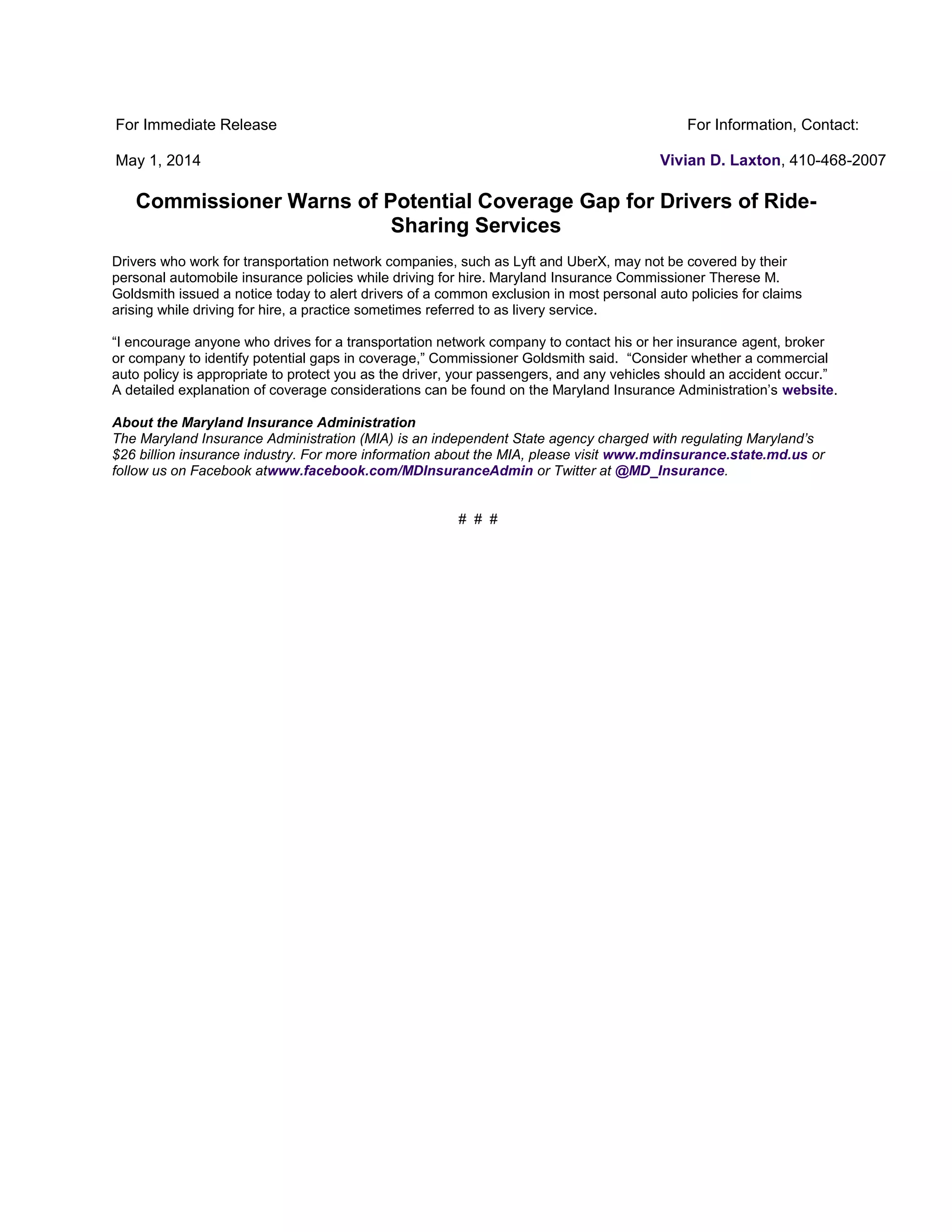 For Immediate Release
May 1, 2014
For Information, Contact:
Vivian D. Laxton, 410-468-2007
Commissioner Warns of Potential Coverage Gap for Drivers of Ride-
Sharing Services
Drivers who work for transportation network companies, such as Lyft and UberX, may not be covered by their
personal automobile insurance policies while driving for hire. Maryland Insurance Commissioner Therese M.
Goldsmith issued a notice today to alert drivers of a common exclusion in most personal auto policies for claims
arising while driving for hire, a practice sometimes referred to as livery service.
“I encourage anyone who drives for a transportation network company to contact his or her insurance agent, broker
or company to identify potential gaps in coverage,” Commissioner Goldsmith said. “Consider whether a commercial
auto policy is appropriate to protect you as the driver, your passengers, and any vehicles should an accident occur.”
A detailed explanation of coverage considerations can be found on the Maryland Insurance Administration’s website.
About the Maryland Insurance Administration
The Maryland Insurance Administration (MIA) is an independent State agency charged with regulating Maryland’s
$26 billion insurance industry. For more information about the MIA, please visit www.mdinsurance.state.md.us or
follow us on Facebook atwww.facebook.com/MDInsuranceAdmin or Twitter at @MD_Insurance.
# # #