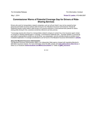 For Immediate Release
May 1, 2014
For Information, Contact:
Vivian D. Laxton, 410-468-2007
Commissioner Warns of Potential Coverage Gap for Drivers of Ride-
Sharing Services
Drivers who work for transportation network companies, such as Lyft and UberX, may not be covered by their
personal automobile insurance policies while driving for hire. Maryland Insurance Commissioner Therese M.
Goldsmith issued a notice today to alert drivers of a common exclusion in most personal auto policies for claims
arising while driving for hire, a practice sometimes referred to as livery service.
“I encourage anyone who drives for a transportation network company to contact his or her insurance agent, broker
or company to identify potential gaps in coverage,” Commissioner Goldsmith said. “Consider whether a commercial
auto policy is appropriate to protect you as the driver, your passengers, and any vehicles should an accident occur.”
A detailed explanation of coverage considerations can be found on the Maryland Insurance Administration’s website.
About the Maryland Insurance Administration
The Maryland Insurance Administration (MIA) is an independent State agency charged with regulating Maryland’s
$26 billion insurance industry. For more information about the MIA, please visit www.mdinsurance.state.md.us or
follow us on Facebook atwww.facebook.com/MDInsuranceAdmin or Twitter at @MD_Insurance.
# # #
 