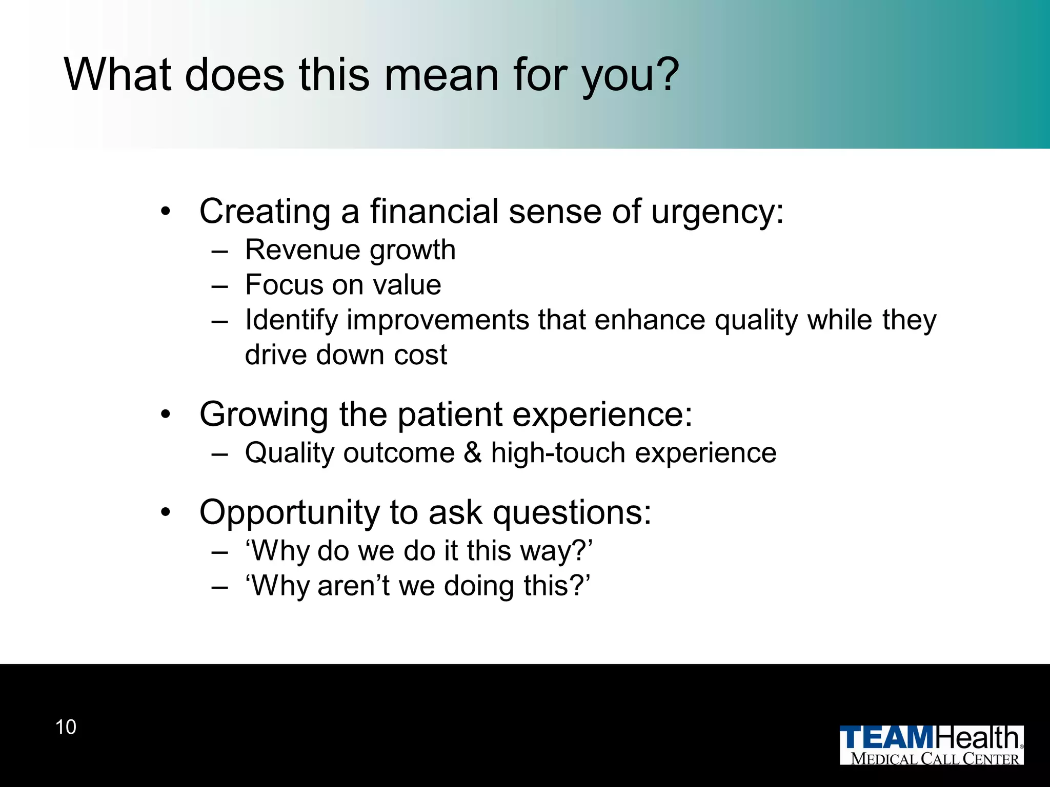 What does this mean for you?

     • Creating a financial sense of urgency:
        – Revenue growth
        – Focus on value
        – Identify improvements that enhance quality while they
          drive down cost

     • Growing the patient experience:
        – Quality outcome & high-touch experience

     • Opportunity to ask questions:
        – ‗Why do we do it this way?‘
        – ‗Why aren‘t we doing this?‘



10
 