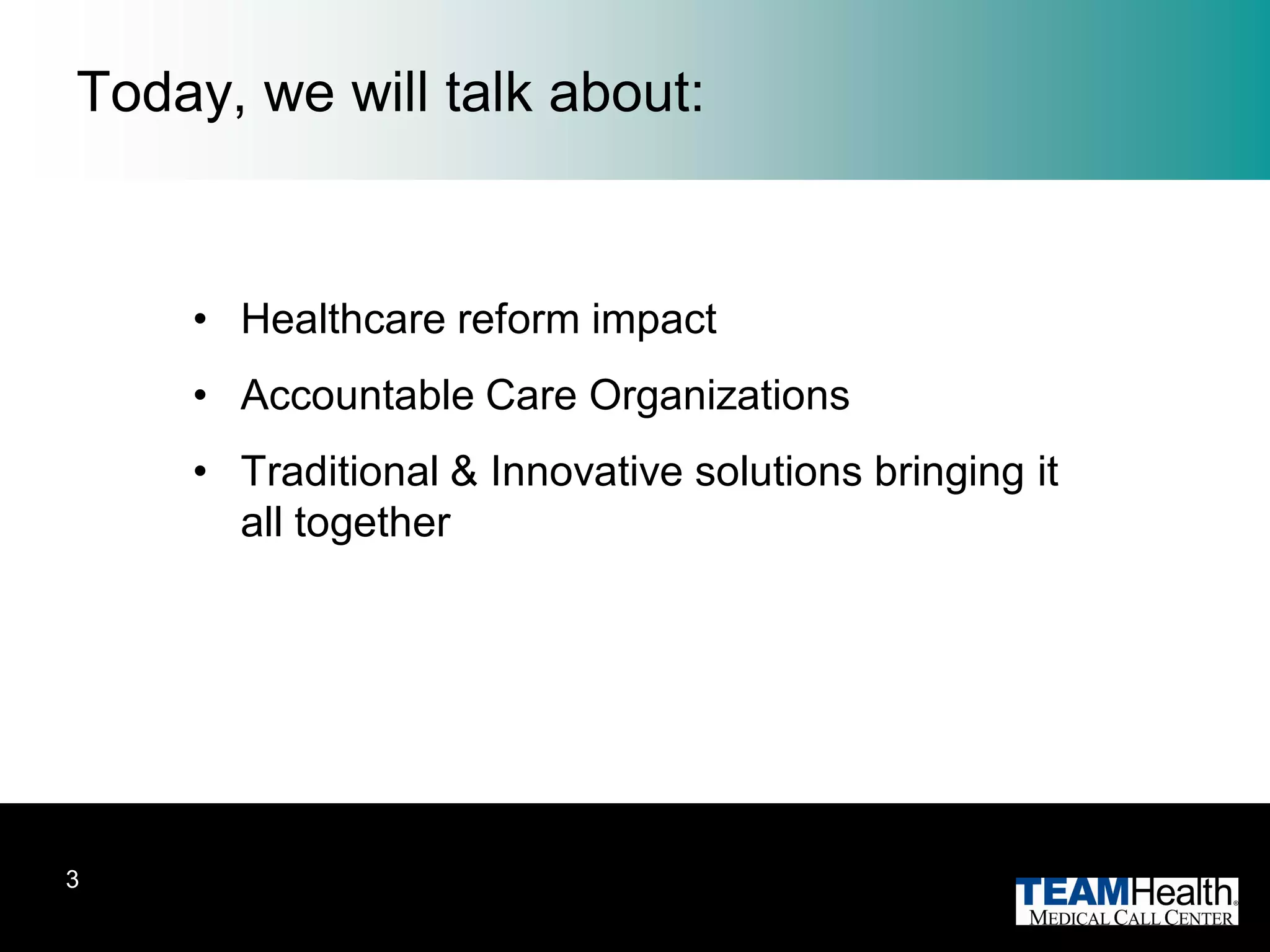 Today, we will talk about:


    • Healthcare reform impact
    • Accountable Care Organizations
    • Traditional & Innovative solutions bringing it
      all together




3
 