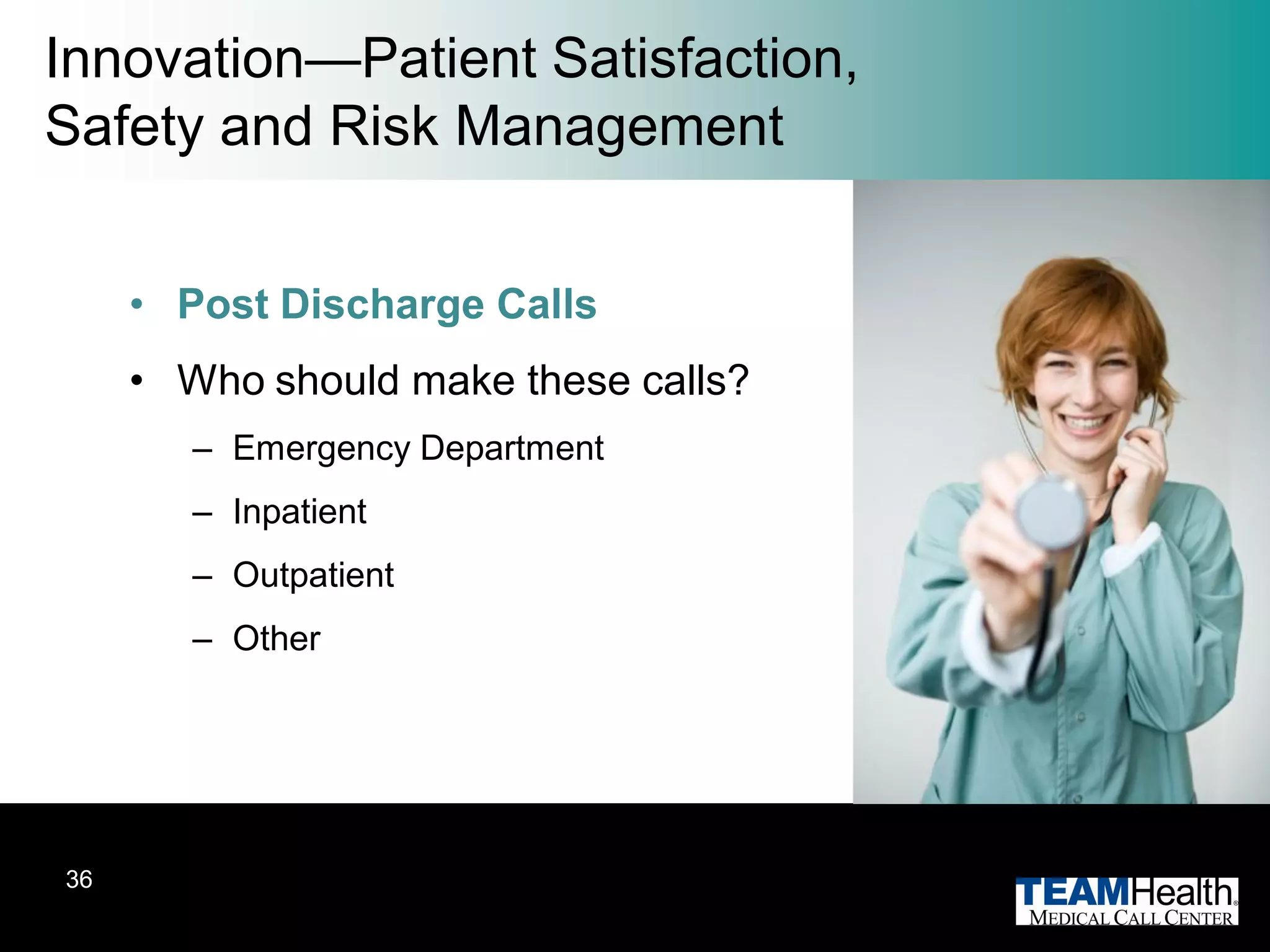 Innovation—Patient Satisfaction,
Safety and Risk Management


     • Post Discharge Calls
     • Who should make these calls?
        – Emergency Department
        – Inpatient
        – Outpatient
        – Other




36
 