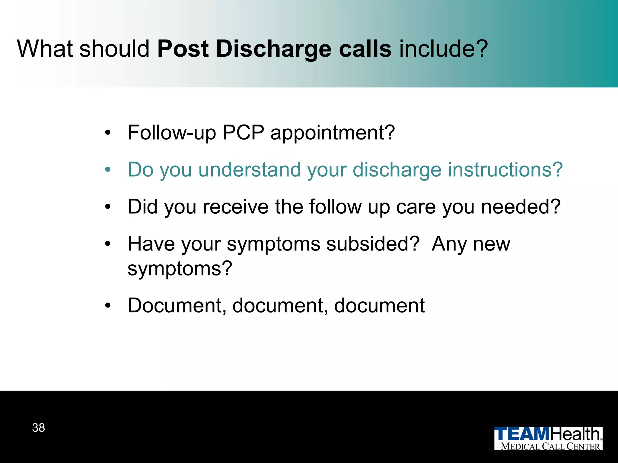 What should Post Discharge calls include?


       • Follow-up PCP appointment?
       • Do you understand your discharge instructions?
       • Did you receive the follow up care you needed?
       • Have your symptoms subsided? Any new
         symptoms?
       • Document, document, document




 38
 