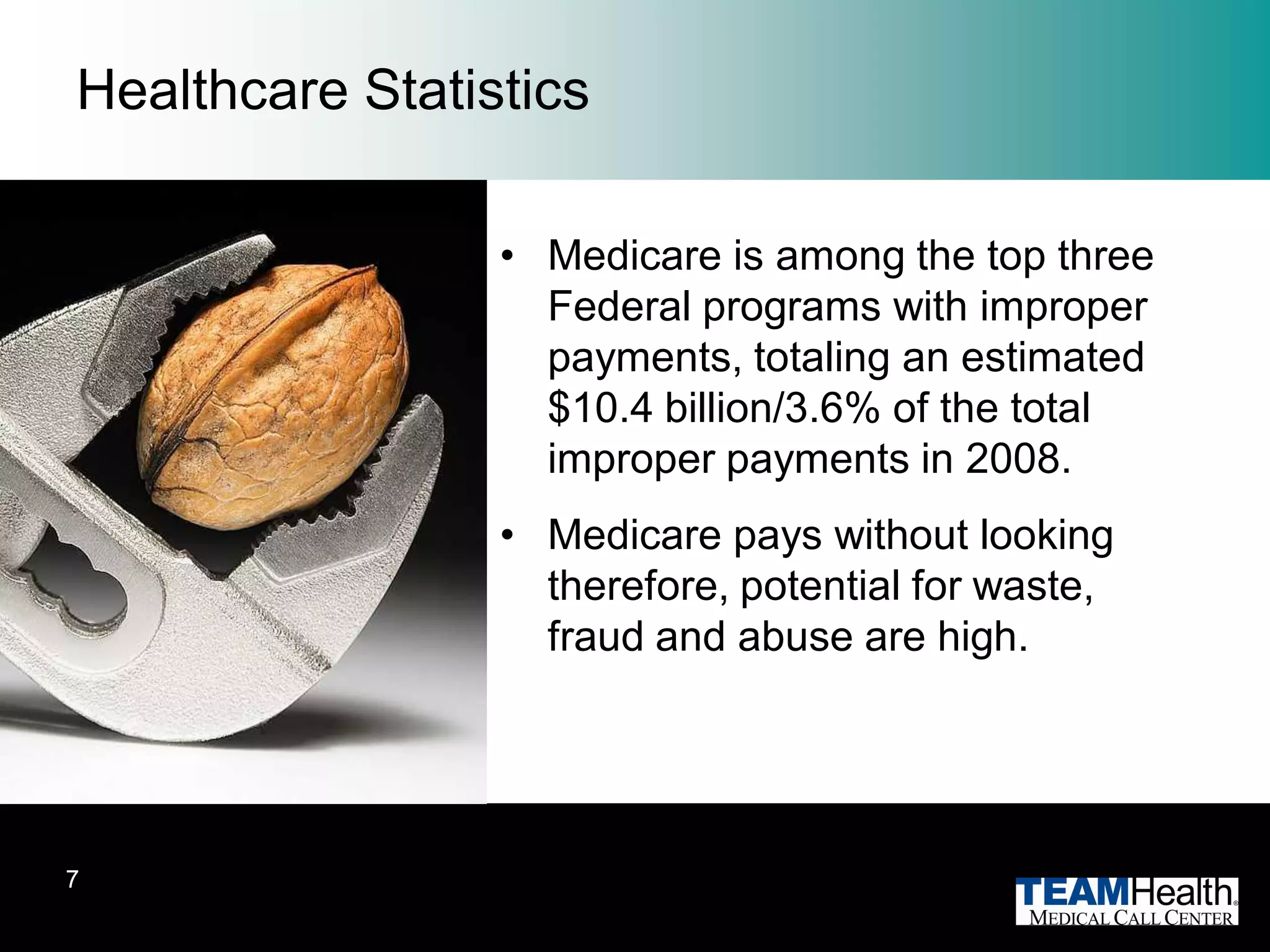 Healthcare Statistics

                 • Medicare is among the top three
                   Federal programs with improper
                   payments, totaling an estimated
                   $10.4 billion/3.6% of the total
                   improper payments in 2008.
                 • Medicare pays without looking
                   therefore, potential for waste,
                   fraud and abuse are high.




7
 