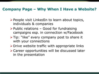 Company Page – Why When I Have a Website?
People visit LinkedIn to learn about topics,
individuals & companies
Public relations – Good for fundraising
campaigns esp. in connection w/Facebook
Tip: “like” every company post to share it
with your connections
Drive website traffic with appropriate links
Career opportunities will be discussed later
in the presentation
 
