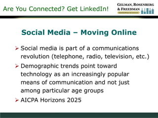 Are You Connected? Get LinkedIn!
Social Media – Moving Online
 Social media is part of a communications
revolution (telephone, radio, television, etc.)
 Demographic trends point toward
technology as an increasingly popular
means of communication and not just
among particular age groups
 AICPA Horizons 2025
 