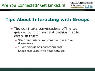 Are You Connected? Get LinkedIn!
Tips About Interacting with Groups
 Tip: don’t take conversations offline too
quickly; build online relationships first to
establish trust:
– Start discussions and comment on active
discussions
– “Like” discussions and comments
– Share resources with your network
 