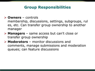  Owners – controls
membership, discussions, settings, subgroups, rul
es, etc. Can transfer group ownership to another
manager
 Managers – same access but can’t close or
transfer group ownership
 Moderators – monitor discussions and
comments, manage submissions and moderation
queues; can feature discussions
Group Responsibilities
 
