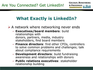 Are You Connected? Get LinkedIn!
What Exactly is LinkedIn?
 A network where networking never ends
– Executives/board members: build
relationships with
donors, partners, media, industry
stakeholders, find board members
– Finance directors: find other CFOs, controllers
to solve common problems and challenges; talk
about compliance requirements
– Development directors: build fundraising
awareness and relationships with donors
– Public relations executives: stakeholder
relationship building
 