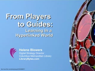 From Players  to Guides: Learning In a  Hyperlinked World Helene Blowers Digital Strategy Director Columbus Metropolitan Library LibraryBytes.com http://www.flickr.com/photos/psoup216/533958571/ 