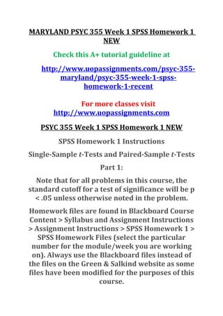 MARYLAND PSYC 355 Week 1 SPSS Homework 1
NEW
Check this A+ tutorial guideline at
http://www.uopassignments.com/psyc-355-
maryland/psyc-355-week-1-spss-
homework-1-recent
For more classes visit
http://www.uopassignments.com
PSYC 355 Week 1 SPSS Homework 1 NEW
SPSS Homework 1 Instructions
Single-Sample t-Tests and Paired-Sample t-Tests
Part 1:
Note that for all problems in this course, the
standard cutoff for a test of significance will be p
< .05 unless otherwise noted in the problem.
Homework files are found in Blackboard Course
Content > Syllabus and Assignment Instructions
> Assignment Instructions > SPSS Homework 1 >
SPSS Homework Files (select the particular
number for the module/week you are working
on). Always use the Blackboard files instead of
the files on the Green & Salkind website as some
files have been modified for the purposes of this
course.
 