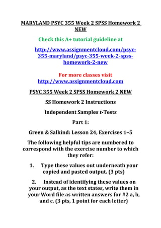 MARYLAND PSYC 355 Week 2 SPSS Homework 2
NEW
Check this A+ tutorial guideline at
http://www.assignmentcloud.com/psyc-
355-maryland/psyc-355-week-2-spss-
homework-2-new
For more classes visit
http://www.assignmentcloud.com
PSYC 355 Week 2 SPSS Homework 2 NEW
SS Homework 2 Instructions
Independent Samples t-Tests
Part 1:
Green & Salkind: Lesson 24, Exercises 1–5
The following helpful tips are numbered to
correspond with the exercise number to which
they refer:
1. Type these values out underneath your
copied and pasted output. (3 pts)
2. Instead of identifying these values on
your output, as the text states, write them in
your Word file as written answers for #2 a, b,
and c. (3 pts, 1 point for each letter)
 