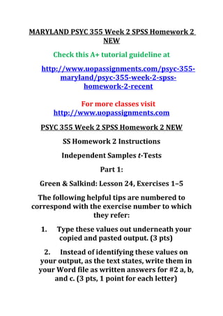 MARYLAND PSYC 355 Week 2 SPSS Homework 2
NEW
Check this A+ tutorial guideline at
http://www.uopassignments.com/psyc-355-
maryland/psyc-355-week-2-spss-
homework-2-recent
For more classes visit
http://www.uopassignments.com
PSYC 355 Week 2 SPSS Homework 2 NEW
SS Homework 2 Instructions
Independent Samples t-Tests
Part 1:
Green & Salkind: Lesson 24, Exercises 1–5
The following helpful tips are numbered to
correspond with the exercise number to which
they refer:
1. Type these values out underneath your
copied and pasted output. (3 pts)
2. Instead of identifying these values on
your output, as the text states, write them in
your Word file as written answers for #2 a, b,
and c. (3 pts, 1 point for each letter)
 