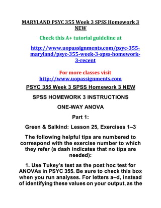 MARYLAND PSYC 355 Week 3 SPSS Homework 3
NEW
Check this A+ tutorial guideline at
http://www.uopassignments.com/psyc-355-
maryland/psyc-355-week-3-spss-homework-
3-recent
For more classes visit
http://www.uopassignments.com
PSYC 355 Week 3 SPSS Homework 3 NEW
SPSS HOMEWORK 3 INSTRUCTIONS
ONE-WAY ANOVA
Part 1:
Green & Salkind: Lesson 25, Exercises 1–3
The following helpful tips are numbered to
correspond with the exercise number to which
they refer (a dash indicates that no tips are
needed):
1. Use Tukey’s test as the post hoc test for
ANOVAs in PSYC 355. Be sure to check this box
when you run analyses. For letters a–d, instead
of identifying these values on your output, as the
 