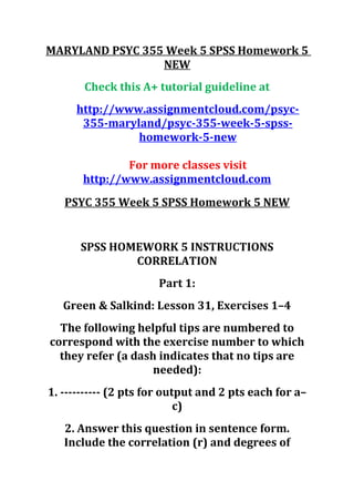 MARYLAND PSYC 355 Week 5 SPSS Homework 5
NEW
Check this A+ tutorial guideline at
http://www.assignmentcloud.com/psyc-
355-maryland/psyc-355-week-5-spss-
homework-5-new
For more classes visit
http://www.assignmentcloud.com
PSYC 355 Week 5 SPSS Homework 5 NEW
SPSS HOMEWORK 5 INSTRUCTIONS
CORRELATION
Part 1:
Green & Salkind: Lesson 31, Exercises 1–4
The following helpful tips are numbered to
correspond with the exercise number to which
they refer (a dash indicates that no tips are
needed):
1. ---------- (2 pts for output and 2 pts each for a–
c)
2. Answer this question in sentence form.
Include the correlation (r) and degrees of
 