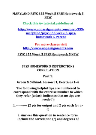 MARYLAND PSYC 355 Week 5 SPSS Homework 5
NEW
Check this A+ tutorial guideline at
http://www.uopassignments.com/psyc-355-
maryland/psyc-355-week-5-spss-
homework-5-recent
For more classes visit
http://www.uopassignments.com
PSYC 355 Week 5 SPSS Homework 5 NEW
SPSS HOMEWORK 5 INSTRUCTIONS
CORRELATION
Part 1:
Green & Salkind: Lesson 31, Exercises 1–4
The following helpful tips are numbered to
correspond with the exercise number to which
they refer (a dash indicates that no tips are
needed):
1. ---------- (2 pts for output and 2 pts each for a–
c)
2. Answer this question in sentence form.
Include the correlation (r) and degrees of
 