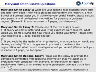 Maryland Smith Essays Questions The content in the file is copyright of the author and Apphelp. Copyright 2006. All rights reserved.  Maryland Smith Essay 1:  What are your specific post-graduate short-term and long-term goals? How will a graduate degree from the Robert H. Smith School of Business assist you in achieving your goals? Finally, please discuss your personal and professional motivations for pursuing a graduate degree. (Please limit your response to 2 pages, double-spaced.)   Maryland Smith Essay 2:  Choose one of the two essays below: 1. If salary was not a factor and your living expenses were covered, what would you do for a living and how would you spend your time? (Please limit your response to 1 page, double-spaced) or 2. If you could be the leader of an organization, what organization would you choose, and why? What changes would you make to enhance the organization and what current strategies would you retain? (Please limit your response to 1 page, double-spaced)   Maryland Smith Optional Essay:  Please use this essay to provide the admissions committee with additional information that will assist us in evaluating your candidacy (for example, an explanation for gaps in employment history or an undergraduate grade point average that is less than 3.0). 
