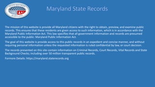 The mission of this website is provide all Maryland citizens with the right to obtain, preview, and examine public
records. This ensures that these residents are given access to such information, which is in accordance with the
Maryland Public Information Act. This law specifies that all government information and records are presumed
accessible to the public: Maryland Public Information Act.
The goal of this website is provide access to this public records in an expedient and concise manner, and without
requiring personal information unless the requested information is ruled confidential by law, or court decision.
The records presented on this site contain information on Criminal Records, Court Records, Vital Records and State
Background Checks; including over 50 million transparent public records.
Formore Details: https://maryland.staterecords.org
 