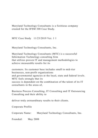 Maryland Technology Consultants is a fictitious company
created for the IFSM 300 Case Study.
MTC Case Study 11/23/2019 Ver. 1 1
Maryland Technology Consultants, Inc.
Maryland Technology Consultants (MTC) is a successful
Information Technology consulting firm
that utilizes proven IT and management methodologies to
achieve measurable results for its
customers. Its customer base includes small to mid-tier
businesses, non-profit organizations
and governmental agencies at the local, state and federal levels.
MTC feels strongly that its
success is dependent on the combination of the talent of its IT
consultants in the areas of,
Business Process Consulting, IT Consulting and IT Outsourcing
Consulting and their ability to
deliver truly extraordinary results to their clients.
Corporate Profile
Corporate Name: Maryland Technology Consultants, Inc.
Founded: May 2008
 