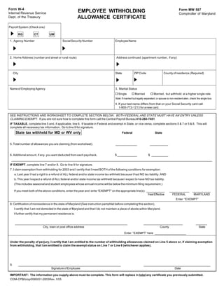 Form W-4                                                                                                                                             Form MW 507
Internal Revenue Service                                  EMPLOYEE WITHHOLDING                                                                       Comptroller of Maryland
Dept. of the Treasury                                     ALLOWANCE CERTIFICATE
Payroll System (Check one)

             RG       CT          UM

1. Agency Number                             Social Security Number                     Employee Name




2. Home Address (number and street or rural route)                                       Address continued (apartment number, if any)




      City                                                                              State             ZIP Code                    County of residence (Required)




Name of Employing Agency                                                                3. Marital Status
                                                                                        o Single       o Married          o Married, but withhold at a higher single rate
                                                                                        Note: If married but legally separated, or spouse is non-resident alien, check the single box.

                                                                                        4. If your last name differs from that on your Social Security card call
                                                                                           1-800-772-1213 for a new card.

 SEE INSTRUCTIONS AND WORKSHEET TO COMPLETE SECTION BELOW. BOTH FEDERAL AND STATE MUST HAVE AN ENTRY UNLESS
 CLAIMING EXEMPT. If you are not sure how to complete this form call the Central Payroll Bureau 410-260-7401
 IF TAXABLE, complete line 5 and, if applicable, line 6. If taxable in Federal and exempt in State, or vice versa, complete sections 5 & 7 or 5 & 8. This will
 complete all necessary tax information. Go to line 9 for signature.
        State tax withheld for MD or WV only                                                    Federal                       State


 5. Total number of allowances you are claiming (from worksheet).                       _____________                    ___________


 6. Additional amount, if any, you want deducted from each paycheck.                    $ ____________                  $ __________
  ___________________________________________________________________________________________________________________________
 IF EXEMPT, complete line 7 and/or 8. Go to line 9 for signature.
 7. I claim exemption from withholding for 2003 and I certify that I meet BOTH of the following conditions for exemption:
      a. Last year I had a right to a refund of ALL federal and/or state income tax withheld because I had NO tax liability; AND
      b. This year I expect a refund of ALL federal and/or state income tax withheld because I expect to have NO tax liability.
      (This includes seasonal and student employees whose annual income will be below the minimum filing requirement.)

      If you meet both of the above conditions, enter the year and write “EXEMPT” on the appropriate line(s): ___________                   ____________          ___________
                                                                                                               Year Effective                 FEDERAL              MARYLAND
                                                                                                                                                  Enter “EXEMPT”
 8. Certification of nonresidence in the state of Maryland (See instruction pamphlet before completing this section).
      I certify that I am not domiciled in the state of Maryland and that I do not maintain a place of abode within Maryland.
      I further certify that my permanent residence is:


       _____________________________________________________________________                                       ________________________                           _______
                        City, town or post office address                                                                    County                                     State

                                                                                                 Enter “EXEMPT” here ___________________


 Under the penalty of perjury, I certify that I am entitled to the number of withholding allowances claimed on Line 5 above or, if claiming exemption
 from withholding, that I am entitled to claim the exempt status on Line 7 or Line 8 (whichever applies).




 9.          _______________________________________________________________                                       _________________________________________
                                 Signature of Employee                                                                                Date

 IMPORTANT: The information you supply above must be complete. This form will replace in total any certificate you previously submitted.
 COM-CPB/b/op/0060/01-2003Rev. 1/03
 