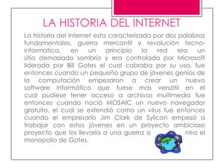 LA HISTORIA DEL INTERNET
La historia del internet esta caracterizada por dos palabras
fundamentales, guerra mercantil y revolución tecno-
informatica,     en    un    principio   la  red    era  un
sitio demasiado sombrío y era controlada por Microsoft
liderada por Bill Gates el cual cobraba por su uso, fue
entonces cuando un pequeño grupo de jóvenes genios de
la computación empezaron a crear un nuevo
software informático que fuese mas versátil en el
cual pudiese tener acceso a archivos multimedia fue
entonces cuando nació MOSAIC un nuevo navegador
gratuito, el cual se extendió como un virus fue entonces
cuando el empresario Jim Clark de Sylicon empezó a
trabajar con estos jóvenes en un proyecto ambicioso
proyecto que los llevaría a una guerra a muerte contra el
monopolio de Gates.
 