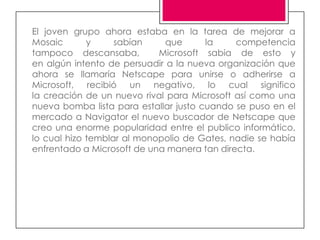 El joven grupo ahora estaba en la tarea de mejorar a
Mosaic       y     sabían     que      la    competencia
tampoco descansaba,         Microsoft sabia de esto y
en algún intento de persuadir a la nueva organización que
ahora se llamaría Netscape para unirse o adherirse a
Microsoft, recibió un negativo, lo cual significo
la creación de un nuevo rival para Microsoft así como una
nueva bomba lista para estallar justo cuando se puso en el
mercado a Navigator el nuevo buscador de Netscape que
creo una enorme popularidad entre el publico informático,
lo cual hizo temblar al monopolio de Gates, nadie se había
enfrentado a Microsoft de una manera tan directa.
 