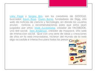 Larry Page y Sergey Brin, son los creadores de GOOGLE,
buscador; Kevin Rose, Owen Byrne, fundadores de Digg, sitio
web de noticias de ciencia y tecnología, en donde los usuarios
envían     noticias y recomendaciones para que estos sean
juzgados por otros; Mark Zuckerberg, creador de FACEBOOK,
una red social; Tom Anderson, creador de myspace, sitio web
de interaccion social. Que con una serie de ideas y creaciones
de sitios en la web innovadoras, hicieron del mundo de la web
algo accesible e interactivo para todas las personas.
 