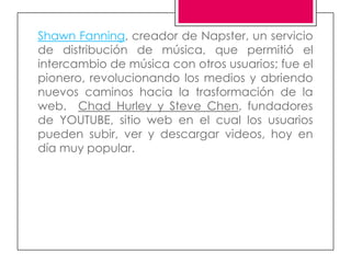 Shawn Fanning, creador de Napster, un servicio
de distribución de música, que permitió el
intercambio de música con otros usuarios; fue el
pionero, revolucionando los medios y abriendo
nuevos caminos hacia la trasformación de la
web. Chad Hurley y Steve Chen, fundadores
de YOUTUBE, sitio web en el cual los usuarios
pueden subir, ver y descargar videos, hoy en
día muy popular.
 