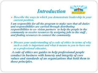 Introduction
 Describe the ways in which you demonstrate leadership in your
current position.
I am responsible for all the program to make sure that all duties
and responsibilities are carried through distributing
responsibilities to co- vision partners to help the people in the
community to receive resources by assigning jobs to the staff ,
and finding resources to connect the community.
 Discuss your understanding of a code of ethics in terms of why
such a code is important and what it means to you to have one
as a professional educator.
A code of ethics are guides to help professional people
conduct in business with honesty and integrity of core
values and standards of an organizations that hold them to
those principles.
 