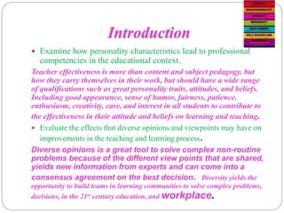 Introduction
 Examine how personality characteristics lead to professional
competencies in the educational context.
Teacher effectiveness is more than content and subject pedagogy, but
how they carry themselves in their work, but should have a wide range
of qualifications such as great personality traits, attitudes, and beliefs.
Including good appearance, sense of humor, fairness, patience,
enthusiasm, creativity, care, and interest in all students to contribute to
the effectiveness in their attitude and beliefs on learning and teaching.
 Evaluate the effects that diverse opinions and viewpoints may have on
improvements in the teaching and learning process.
Diverse opinions is a great tool to solve complex non-routine
problems because of the different view points that are shared,
yields new information from experts and can come into a
consensus agreement on the best decision. Diversity yields the
opportunity to build teams in learning communities to solve complex problems,
decisions, in the 21st century education, and workplace.
 