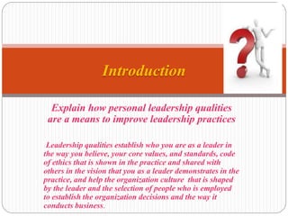 Explain how personal leadership qualities
are a means to improve leadership practices
Leadership qualities establish who you are as a leader in
the way you believe, your core values, and standards, code
of ethics that is shown in the practice and shared with
others in the vision that you as a leader demonstrates in the
practice, and help the organization culture that is shaped
by the leader and the selection of people who is employed
to establish the organization decisions and the way it
conducts business.
Introduction
 