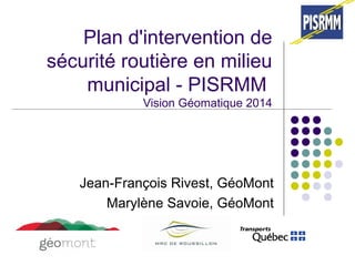 Plan d'intervention de 
sécurité routière en milieu 
municipal - PISRMM 
Vision Géomatique 2014 
Jean-François Rivest, GéoMont 
Marylène Savoie, GéoMont 
 
