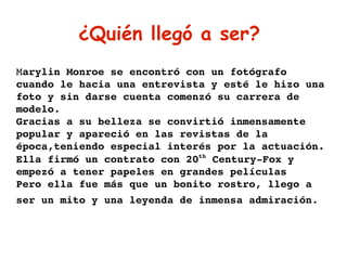 ¿Quién llegó a ser?  M arylin Monroe se encontró con un fotógrafo cuando le hacia una entrevista y esté le hizo una foto y sin darse cuenta comenzó su carrera de modelo. Gracias a su belleza se convirtió inmensamente popular y apareció en las revistas de la época,teniendo especial interés por la actuación. Ella firmó un contrato con 20 th  Century-Fox y empezó a tener papeles en grandes películas Pero ella fue más que un bonito rostro, llego a ser un mito y una leyenda de inmensa admiración.   
