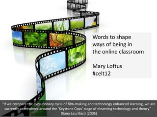 Words to shape
                                                      ways of being in
                                                      the online classroom

                                                      Mary Loftus
                                                      #celt12



“If we compare the evolutionary cycle of film-making and technology enhanced learning, we are
  currently somewhere around the 'Keystone Cops' stage of elearning technology and theory” -
                                    Diana Laurillard (2005)
 