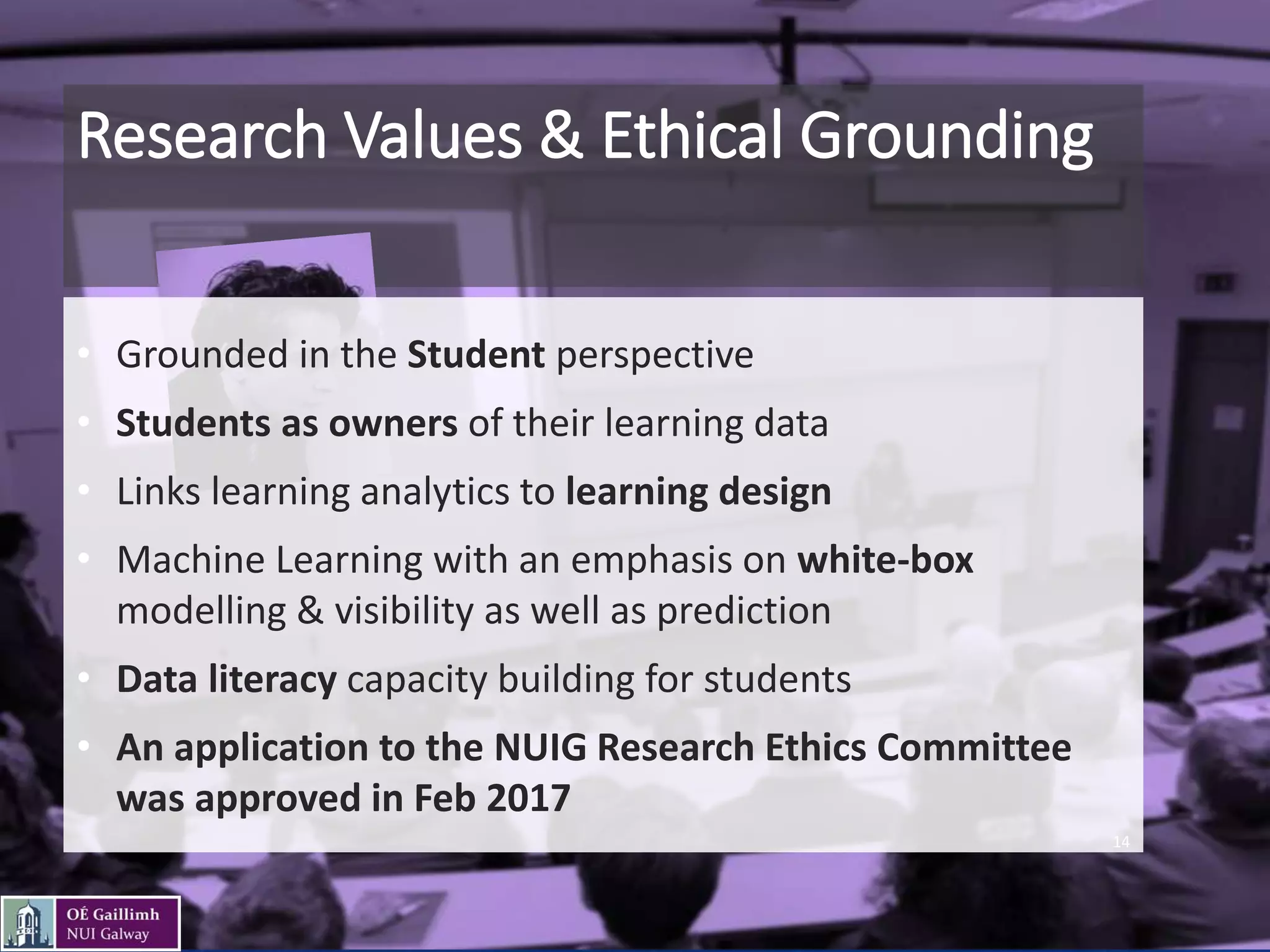 Research Values & Ethical Grounding
• Grounded in the Student perspective
• Students as owners of their learning data
• Links learning analytics to learning design
• Machine Learning with an emphasis on white-box
modelling & visibility as well as prediction
• Data literacy capacity building for students
• An application to the NUIG Research Ethics Committee
was approved in Feb 2017
14
 