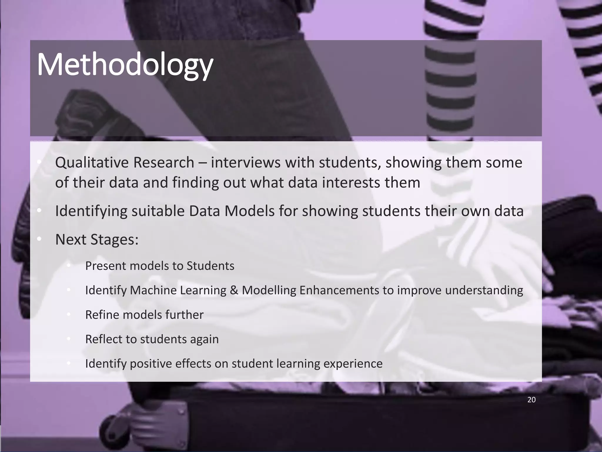 Methodology
• Qualitative Research – interviews with students, showing them some
of their data and finding out what data interests them
• Identifying suitable Data Models for showing students their own data
• Next Stages:
• Present models to Students
• Identify Machine Learning & Modelling Enhancements to improve understanding
• Refine models further
• Reflect to students again
• Identify positive effects on student learning experience
20
 