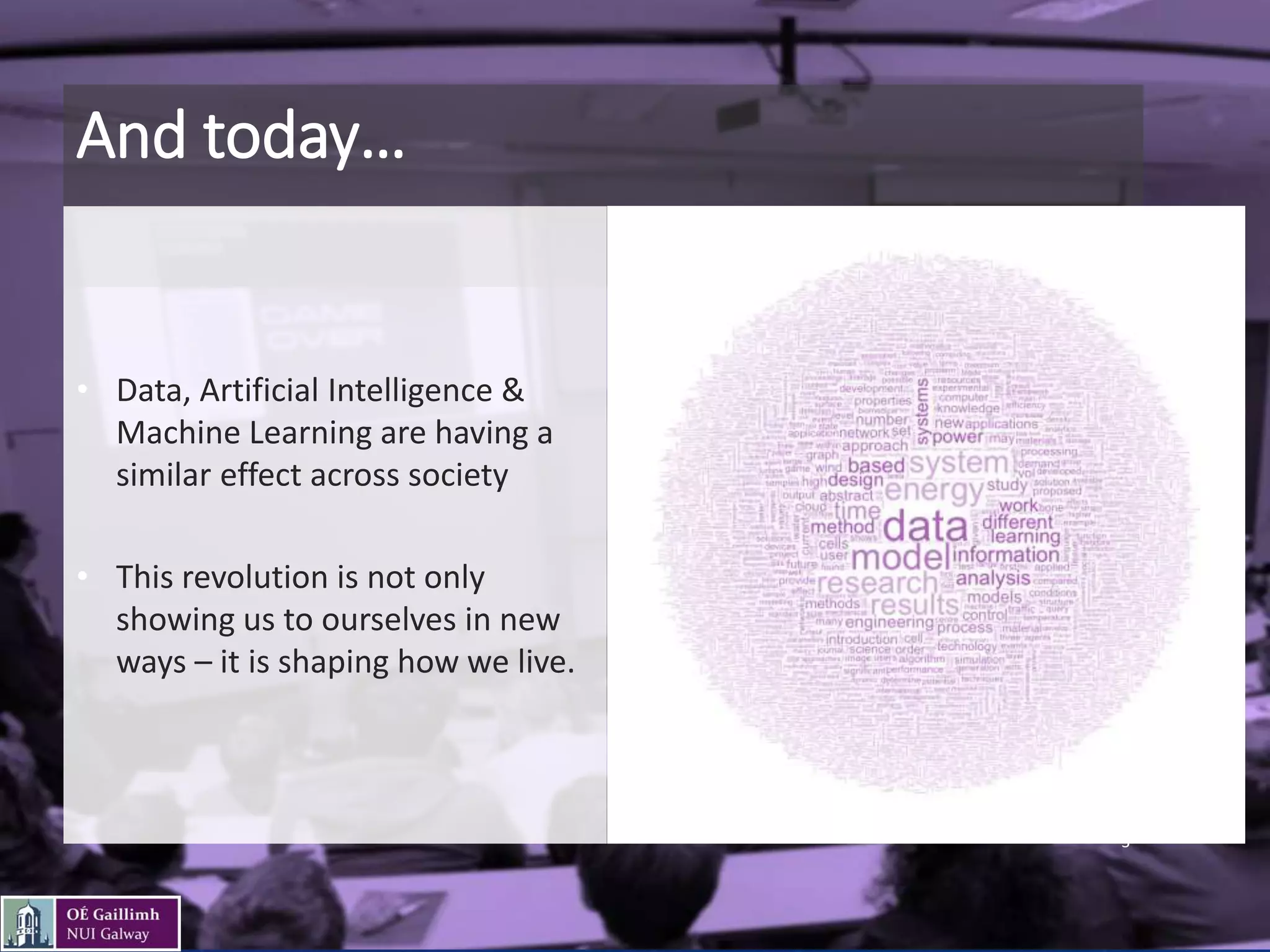 And today…
• Data, Artificial Intelligence &
Machine Learning are having a
similar effect across society
• This revolution is not only
showing us to ourselves in new
ways – it is shaping how we live.
3
 