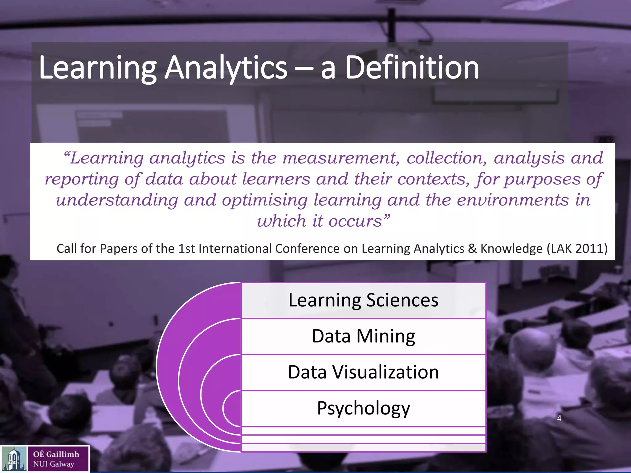 Learning Analytics – a Definition
• “Learning analytics is the measurement, collection, analysis and
reporting of data about learners and their contexts, for purposes of
understanding and optimising learning and the environments in
which it occurs”
• Call for Papers of the 1st International Conference on Learning Analytics & Knowledge (LAK 2011)
Learning Sciences
Data Mining
Data Visualization
Psychology 4
 